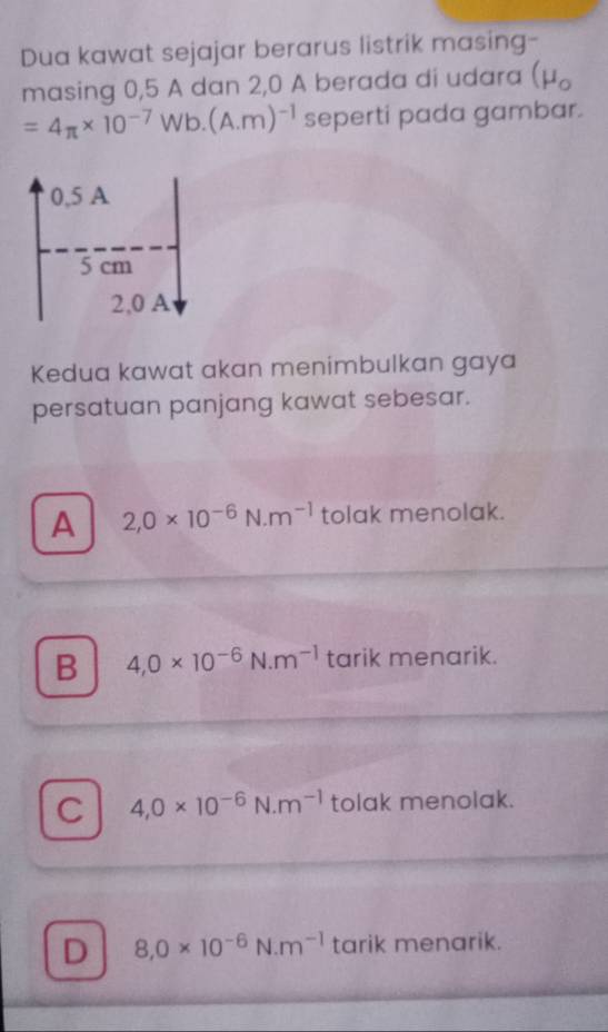 Dua kawat sejajar berarus listrik masing-
masing 0,5 A dan 2,0 A berada di udara (mu _o
=4π * 10^(-7)Wb.(A.m)^-1 seperti pada gambar.
0,5 A
5 cm
2,0 A
Kedua kawat akan menimbulkan gaya
persatuan panjang kawat sebesar.
A 2,0* 10^(-6)N· m^(-1) tolak menolak.
B 4,0* 10^(-6)N· m^(-1) tarik menarik.
C 4,0* 10^(-6)N· m^(-1) tolak menolak.
D 8,0* 10^(-6)N· m^(-1) tarik menarik.