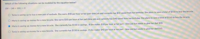 Which of the following situations can be modeled by the equation below?
150-(40+10h)=0
Tonia is saving up to buy a new pair of earbuds. She earns $40 per hour at her part-time job and currently has $10 saved from her birthday. She plans to save a total of $150 to buy the bicycle
Maria is saving up money for a new bicycle. She earns $10 per hour at her part-time job and currently has $40 saved from her birthday. She plans to save a total of $150 to buy the bicycle.
Maria is saving up money for a new bicycle. She currently has $150 in savings. If she makes $10 per hour at her part - time job but needs to give her dad $40.
Tonia is saving up money for a new bicycle. She currently has $150 in savings. If she makes $40 per hour at her part - time job but needs to give her dad $10.