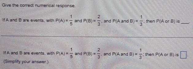 Give the correct numerical response. 
If A and B are events, with P(A)= 1/5  and P(B)= 2/3  , and P(A and B)= 1/3  , then P(A or B) is_ 
If A and B are events, with P(A)= 1/5  and P(B)= 2/3  , and P(A and B)= 1/3 ; then P (A or B) is □. 
(Simplify your answer.)