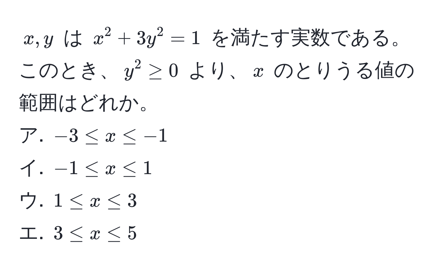 $x, y$ は $x^2 + 3y^2 = 1$ を満たす実数である。このとき、$y^2 ≥ 0$ より、$x$ のとりうる値の範囲はどれか。  
ア. $-3 ≤ x ≤ -1$  
イ. $-1 ≤ x ≤ 1$  
ウ. $1 ≤ x ≤ 3$  
エ. $3 ≤ x ≤ 5$