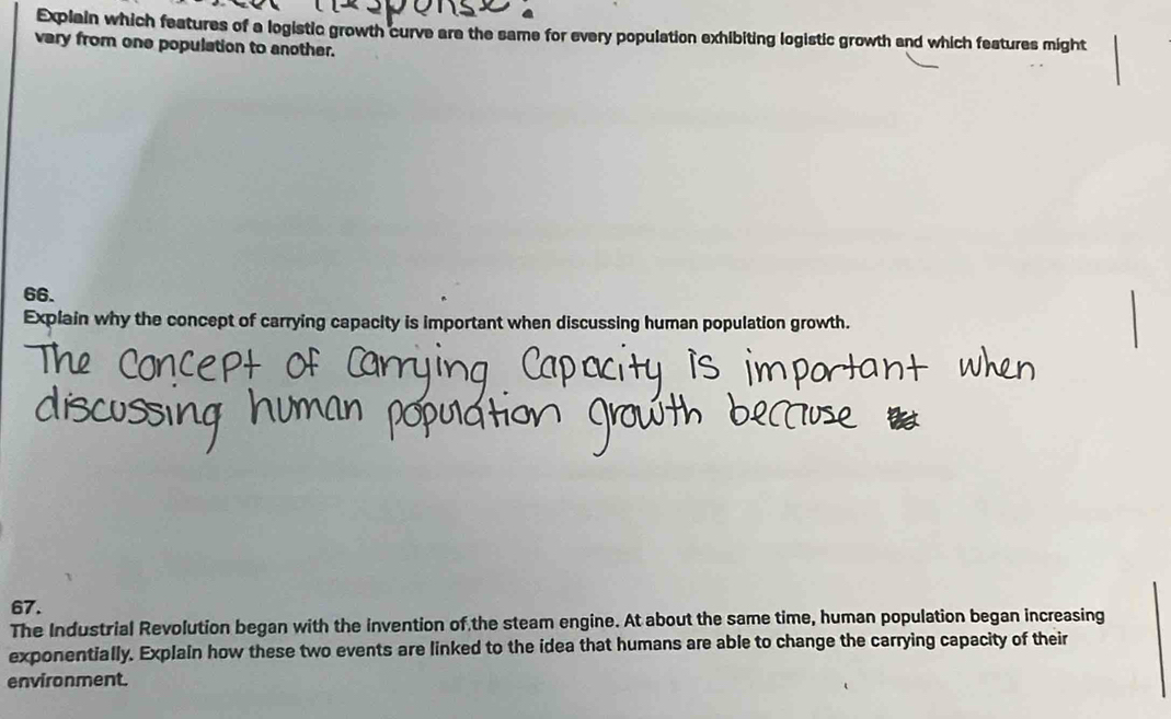 Explain which features of a logistic growth curve are the same for every population exhibiting logistic growth and which features might 
vary from one population to another. 
66. 
Explain why the concept of carrying capacity is important when discussing human population growth. 
67. 
The Industrial Revolution began with the invention of the steam engine. At about the same time, human population began increasing 
exponentially. Explain how these two events are linked to the idea that humans are able to change the carrying capacity of their 
environment.