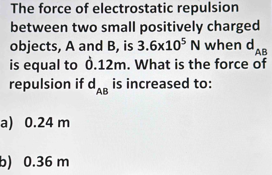 The force of electrostatic repulsion
between two small positively charged
objects, A and B, is 3.6* 10^5N when d_AB
is equal to 0.12m. What is the force of
repulsion if d_AB is increased to:
a) 0.24 m
b) 0.36 m