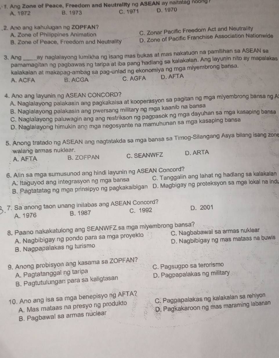 Ang Zone of Peace, Freedom and Neutrality ng ASEAN ay naitatag noong
A. 1972 B. 1973 C. 1971 D.1970
2. Ano ang kahulugan ng ZOPFAN?
A. Zone of Philippines Animation C. Zonar Pacific Freedom Act and Neutrality
B. Zone of Peace, Freedom and Neutrality D. Zone of Pacific Franchise Association Nationwide
3. Ang_ ay naglalayong lumikha ng isang mas bukas at mas nakatuon na pamilihan sa ASEAN sa
pamamagitan ng pagbawas ng taripa at iba pang hadlang sa kalakalan. Ang layunin nito ay mapalakas
kalakalan at makapag-ambag sa pag-unlad ng ekonomiya ng mga miyembrong bansa.
A. ACFA B. ACGA C. AGFA D. AFTA
4. Ano ang layunin ng ASEAN CONCORD?
A. Naglalayong palakasin ang pagkakaisa at kooperasyon sa pagitan ng mga miyembrong bansa ng A
B. Naglalayong palakasin ang pwersang military ng mga kaanib na bansa
C. Naglalayong paluwagin ang ang restrikson ng pagpasok ng mga dayuhan sa mga kasaping bansa
D. Naglalayong himukin ang mga negosyante na mamuhunan sa mga kasaping bansa
5. Anong tratado ng ASEAN ang nagtatakda sa mga bansa sa Timog-Silangang Asya bilang isang zone
walang armas nuklear.
A. AFTA B、ZOFPAN C. SEANWFZ D. ARTA
6. Alin sa mga sumusunod ang hindi layunin ng ASEAN Concord?
A. Itaguyod ang integrasyon ng mga bansa C. Tanggalin ang lahat ng hadlang sa kalakalan
B. Pagtatatag ng mga prinsipyo ng pagkakaibigan D. Magbigay ng proteksyon sa mga lokal na indu
7. Sa anong taon unang inilabas ang ASEAN Concord?
A. 1976 B. 1987 C. 1992 D. 2001
8. Paano nakakatulong ang SEANWFZ sa mga miyembrong bansa?
A. Nagbibigay ng pondo para sa mga proyekto C. Nagbabawal sa armas nuklear
B. Nagpapalakas ng turismo D. Nagbibigay ng mas mataas na buwis
9. Anong probisyon ang kasama sa ZOPFAN?
A. Pagtatanggal ng taripa C. Pagsugpo sa terorismo
B. Pagtutulungan para sa kaligtasan D. Pagpapalakas ng military
10. Ano ang isa sa mga benepisyo ng AFTA?
A. Mas mataas na presyo ng produkto C. Pagpapalakas ng kalakalan sa rehiyon
B. Pagbawal sa armas nuclear D. Pagkakaroon ng mas maraming labanan