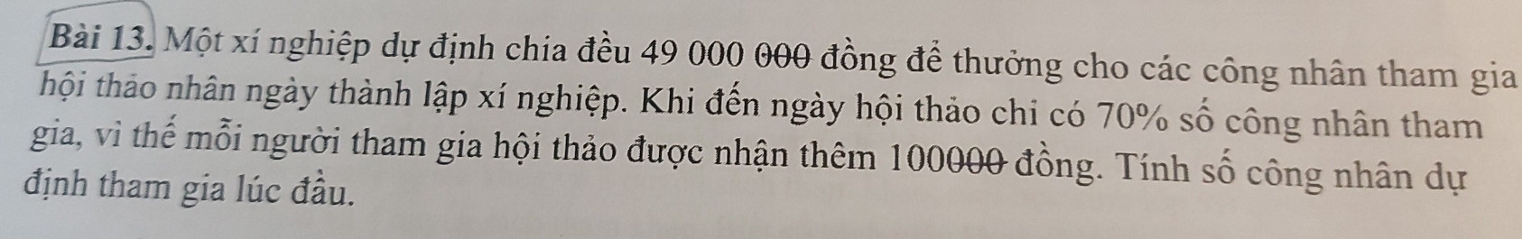 Một xí nghiệp dự định chia đều 49 000 000 đồng để thưởng cho các công nhân tham gia 
thội thảo nhân ngày thành lập xí nghiệp. Khi đến ngày hội thảo chi có 70% số công nhân tham 
gia, vì thế mỗi người tham gia hội thảo được nhận thêm 100000 đồng. Tính số công nhân dự 
định tham gia lúc đầu.