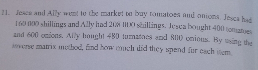 Jesca and Ally went to the market to buy tomatoes and onions. Jesca had
160 000 shillings and Ally had 208 000 shillings. Jesca bought 400 tomatoes 
and 600 onions. Ally bought 480 tomatoes and 800 onions. By using the 
inverse matrix method, find how much did they spend for each item.