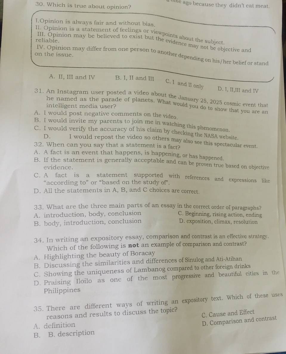 time ago because they didn’t eat meat.
30. Which is true about opinion?
I.Opinion is always fair and without bias.
II. Opinion is a statement of feelings or viewpoints about the subject.
reliable.
III. Öpinion may be believed to exist but the evidence may not be objective and
on the issue.
IV. Opinion may differ from one person to another depending on his/her belief or stand
A. II, III and IV B. I, II and III C. I and II only D. I, II,III and IV
31. An Instagram user posted a video about the January 25, 2025 cosmic event that
he named as the parade of planets. What would you do to show that you are an
intelligent media user?
A. I would post negative comments on the video.
B. I would invite my parents to join me in watching this phenomenon.
C. I would verify the accuracy of his claim by checking the NASA website.
D. I would repost the video so others may also see this spectacular event.
32. When can you say that a statement is a fact?
A. A fact is an event that happens, is happening, or has happened.
B. If the statement is generally acceptable and can be proven true based on objective
evidence.
C. A fact is a statement supported with references and expressions like
“according to” or “based on the study of”.
D. All the statements in A, B, and C choices are correct.
33. What are the three main parts of an essay in the correct order of paragraphs?
A. introduction, body, conclusion C. Beginning, rising action, ending
B. body, introduction, conclusion D. exposition, climax, resolution
34. In writing an expository essay, comparison and contrast is an effective strategy.
Which of the following is not an example of comparison and contrast?
A. Highlighting the beauty of Boracay
B. Discussing the similarities and differences of Sinulog and Ati-Atihan
C. Showing the uniqueness of Lambanog compared to other foreign drinks
D. Praising Iloilo as one of the most progressive and beautiful cities in the
Philippines
35. There are different ways of writing an expository text. Which of these uses
C. Cause and Effect
reasons and results to discuss the topic?
A. definition
D. Comparison and contrast
B. B. description