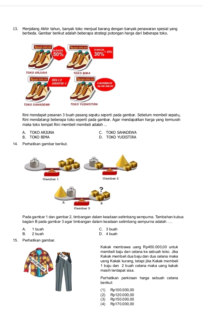 Menjelang Akhir tahun, banyak toko menjual barang dengan banyak penawaran spesial yang
berbeda. Gambar berikut adalah beberapa strategi potongan harga dari beberapa toko.
Rini mendapat pesanan 3 buah pasang sepatu seperti pada gambar. Sebelum membeli sepatu,
Rini mendatangi beberapa toko seperti pada gambar. Agar mendapatkan harga yang termurah
maka toko tempat Rini membeli membeli adalah ...
A. TOKO ARJUNA C. TOKO SAHADEWA
B. TOKO BIMA D. TOKO YUDISTIRA
14. Perhatikan gambar berikut.
Pada gambar 1 dan gambar 2, timbangan dalam keadaan setimbang sempurna. Tambahan kubus
bagian B pada gambar 3agar timbangan dalam keadaan setimbang sempurna adalah ....
A. 1 buah C. 3 buah
B. 2 buah D. 4 buah
15. Perhatikan gambar.
Kakak membawa uang Rp450.000,00 untuk
membeli baju dan celana ke sebuah toko. Jika
Kakak membeli dua baju dan dua celana maka
uang Kakak kurang, tetapi jika Kakak membeli
1 baju dan 2 buah celana maka uang kakak
masih terdapat sisa.
Perhatikan perkiraan harga sebuah celana
berikut:
(1) Rp100.000,00
(2) Rp120.000,00
(3) Rp150.000,00
(4) Rp170.000,00