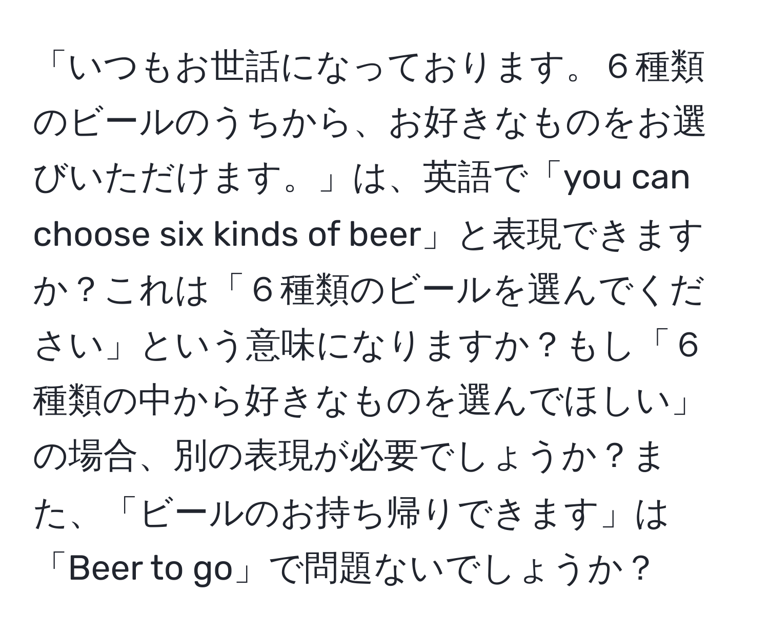 「いつもお世話になっております。６種類のビールのうちから、お好きなものをお選びいただけます。」は、英語で「you can choose six kinds of beer」と表現できますか？これは「６種類のビールを選んでください」という意味になりますか？もし「６種類の中から好きなものを選んでほしい」の場合、別の表現が必要でしょうか？また、「ビールのお持ち帰りできます」は「Beer to go」で問題ないでしょうか？