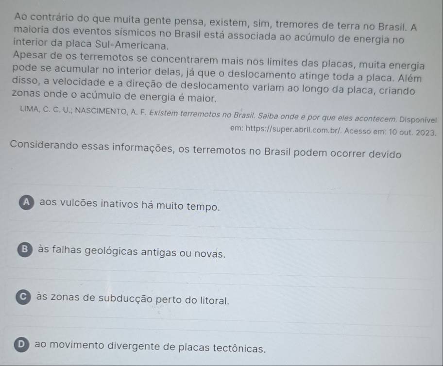 Ao contrário do que muita gente pensa, existem, sim, tremores de terra no Brasil. A
maioria dos eventos sísmicos no Brasil está associada ao acúmulo de energia no
interior da placa Sul-Americana.
Apesar de os terremotos se concentrarem mais nos limites das placas, muita energia
pode se acumular no interior delas, já que o deslocamento atinge toda a placa. Além
disso, a velocidade e a direção de deslocamento variam ao longo da placa, criando
zonas onde o acúmulo de energia é maior.
LIMA, C. C. U.; NASCIMENTO, A. F. Existem terremotos no Brasil. Saiba onde e por que eles acontecem. Disponivel
em: https://super.abril.com.br/. Acesso em: 10 out. 2023.
Considerando essas informações, os terremotos no Brasil podem ocorrer devido
A aos vulcões inativos há muito tempo.
B às falhas geológicas antigas ou novas.
às zonas de subducção perto do litoral.
Do ao movimento divergente de placas tectônicas.