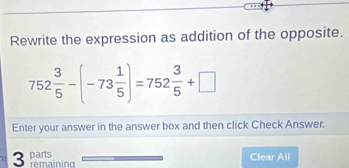 Rewrite the expression as addition of the opposite.
752 3/5 -(-73 1/5 )=752 3/5 +□
Enter your answer in the answer box and then click Check Answer. 
71 3 parts 
Clear All 
remaining