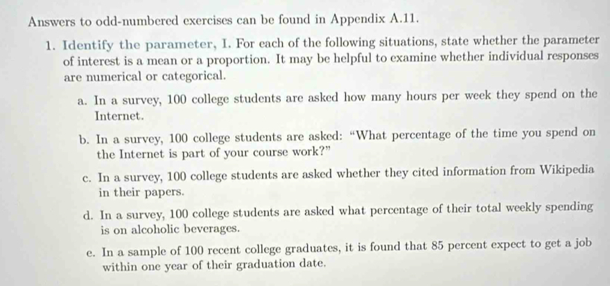 Answers to odd-numbered exercises can be found in Appendix A.11. 
1. Identify the parameter, I. For each of the following situations, state whether the parameter 
of interest is a mean or a proportion. It may be helpful to examine whether individual responses 
are numerical or categorical. 
a. In a survey, 100 college students are asked how many hours per week they spend on the 
Internet. 
b. In a survey, 100 college students are asked: “What percentage of the time you spend on 
the Internet is part of your course work?” 
c. In a survey, 100 college students are asked whether they cited information from Wikipedia 
in their papers. 
d. In a survey, 100 college students are asked what percentage of their total weekly spending 
is on alcoholic beverages. 
e. In a sample of 100 recent college graduates, it is found that 85 percent expect to get a job 
within one year of their graduation date.