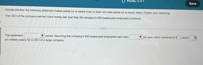 Save 
Decide whether the following statement makes sense (or is clearly true) or does not make sense (or is clearly false). Explain your reasoning. 
The CEO of the company earned more money last year than the company's 500 lowest-paid employees combined. 
The statement □ sense. Assuming the company's 500 lowest-paid employees each earn □ per year, which combined is $□
an unlikely salary for a CEO of a large company. , which □