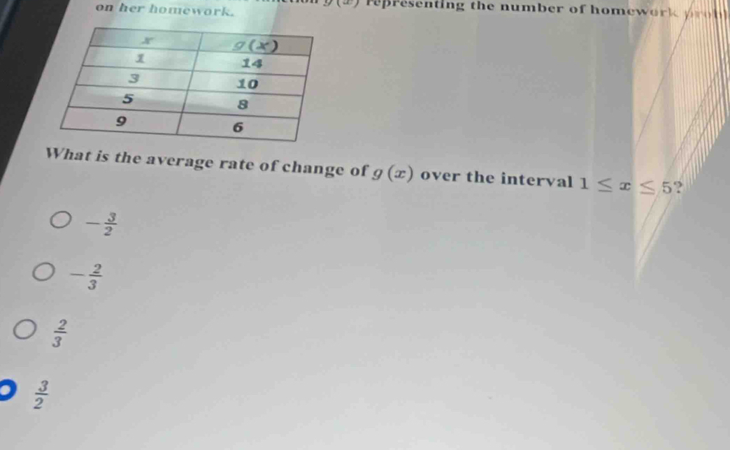 on her homework.
u· 1 representing the number of homework p n  
What is the average rate of change of g(x) over the interval 1≤ x≤ 5 ?
- 3/2 
- 2/3 
 2/3 
 3/2 