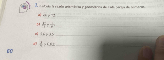 Calcula la razón aritmética y geométrica de cada pareja de números. 
a) 60 γ 12:_ 
b)  11/12  y  5/6  : _ 
c) 5.6 γ3.5 :_ 
d)  3/8  y 0.02 :_
60