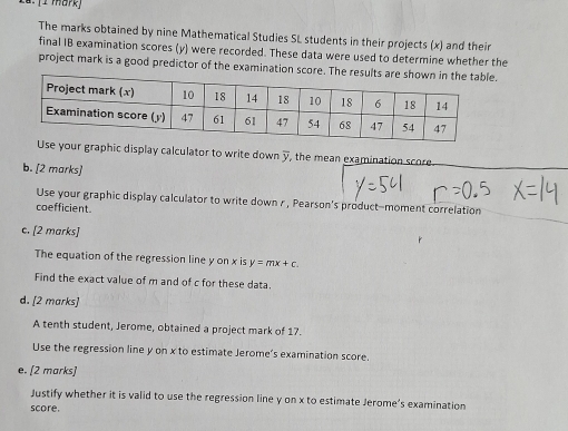 The marks obtained by nine Mathematical Studies SL students in their projects (x) and their 
final IB examination scores (y) were recorded. These data were used to determine whether the 
project mark is a good predictor of the examination score. The results . 
ur graphic display calculator to write down y, the mean examination score 
b. [2 marks] 
Use your graphic display calculator to write down r , Pearson's product-moment correlation 
coefficient. 
c. [2 marks] 
The equation of the regression line y on x is y=mx+c
Find the exact value of m and of c for these data. 
d. [2 marks] 
A tenth student, Jerome, obtained a project mark of 17. 
Use the regression line y on x to estimate Jerome's examination score. 
e. [2 marks] 
Justify whether it is valid to use the regression line y on x to estimate Jerome’s examination 
score.