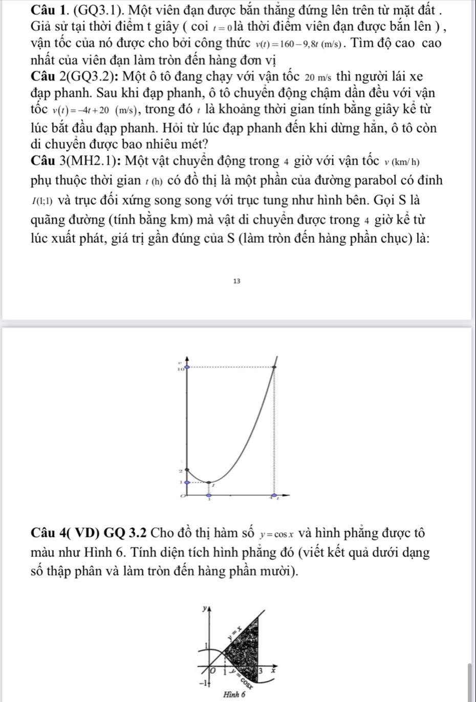 (GQ3.1). Một viên đạn được bắn thắng đứng lên trên từ mặt đất .
Giả sử tại thời điểm t giây ( coi t=0 là thời điểm viên đạn được bắn lên ) ,
vận tốc của nó được cho bởi công thức v(t)=160-9,8t(m/s). Tìm độ cao cao
nhất của viên đạn làm tròn đến hàng đơn vị
Câu 2(GQ3.2) : Một ô tô đang chạy với vận tốc 20 m/s thì người lái xe
đạp phanh. Sau khi đạp phanh, ô tô chuyển động chậm dần đều với vận
tốc v(t)=-4t+20 (m/s) ), trong đó 7 là khoảng thời gian tính bằng giây kể từ
lúc bắt đầu đạp phanh. Hỏi từ lúc đạp phanh đến khi dừng hắn, ô tô còn
di chuyền được bao nhiêu mét?
Câu 3(MH2.1): Một vật chuyển động trong 4 giờ với vận tốc v (km/h)
phụ thuộc thời gian / () có đồ thị là một phần của đường parabol có đỉnh
I(1;1) và trục đối xứng song song với trục tung như hình bên. Gọi S là
quãng đường (tính bằng km) mà vật di chuyền được trong 4 giờ kể từ
lúc xuất phát, giá trị gần đúng của S (làm tròn đến hàng phần chục) là:
13
Câu 4( VD) GQ 3.2 Cho đồ thị hàm số y=cos x và hình phẳng được tô
màu như Hình 6. Tính diện tích hình phẳng đó (viết kết quả dưới dạng
số thập phân và làm tròn đến hàng phần mười).
y
0 a x
-1
Hình 6