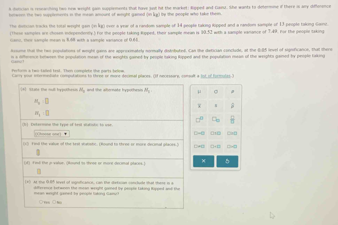 A dietician is researching two new weight gain supplements that have just hit the market: Ripped and Gainz. She wants to determine if there is any difference
between the two supplements in the mean amount of weight gained (in kg) by the people who take them.
The dietician tracks the total weight gain (in kg) over a year of a random sample of 14 people taking Ripped and a random sample of 13 people taking Gainz.
(These samples are chosen independently.) For the people taking Ripped, their sample mean is 10.52 with a sample variance of 7.49. For the people taking
Gainz, their sample mean is 8.68 with a sample variance of 0.61,
Assume that the two populations of weight gains are approximately normally distributed. Can the dietician conclude, at the 0.05 level of significance, that there
is a difference between the population mean of the weights gained by people taking Ripped and the population mean of the weights gained by people taking
Gainz?
Perform a two-tailed test. Then complete the parts below.
Carry your intermediate computations to three or more decimal places. (If necessary, consult a list of formulas.)
μ σ p
overline x s widehat p
□ _□   □ /□  
□ =□ □ ≤ □ □ ≥ □
□ != □ □ □ >□
× 5