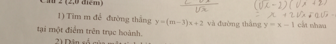 Cau 2 (2,0 điểm)
1) Tìm m để đường thắng y=(m-3)x+2 và đường thắng y=x-1 cắt nhau
tại một điểm trên trục hoành.
2) Dân số củ