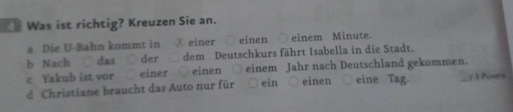 Was ist richtig? Kreuzen Sie an.
a Die U-Bahn kommt in ✗ einer ○ einen einem Minute.
b Nach das der dem Deutschkurs fährt Isabella in die Stadt.
c Yakub ist vor ○ einer ○ einen ○ einem Jahr nach Deutschland gekommen.
d Christiane braucht das Auto nur für ein ○ einen eine Tag / 3 Puneh