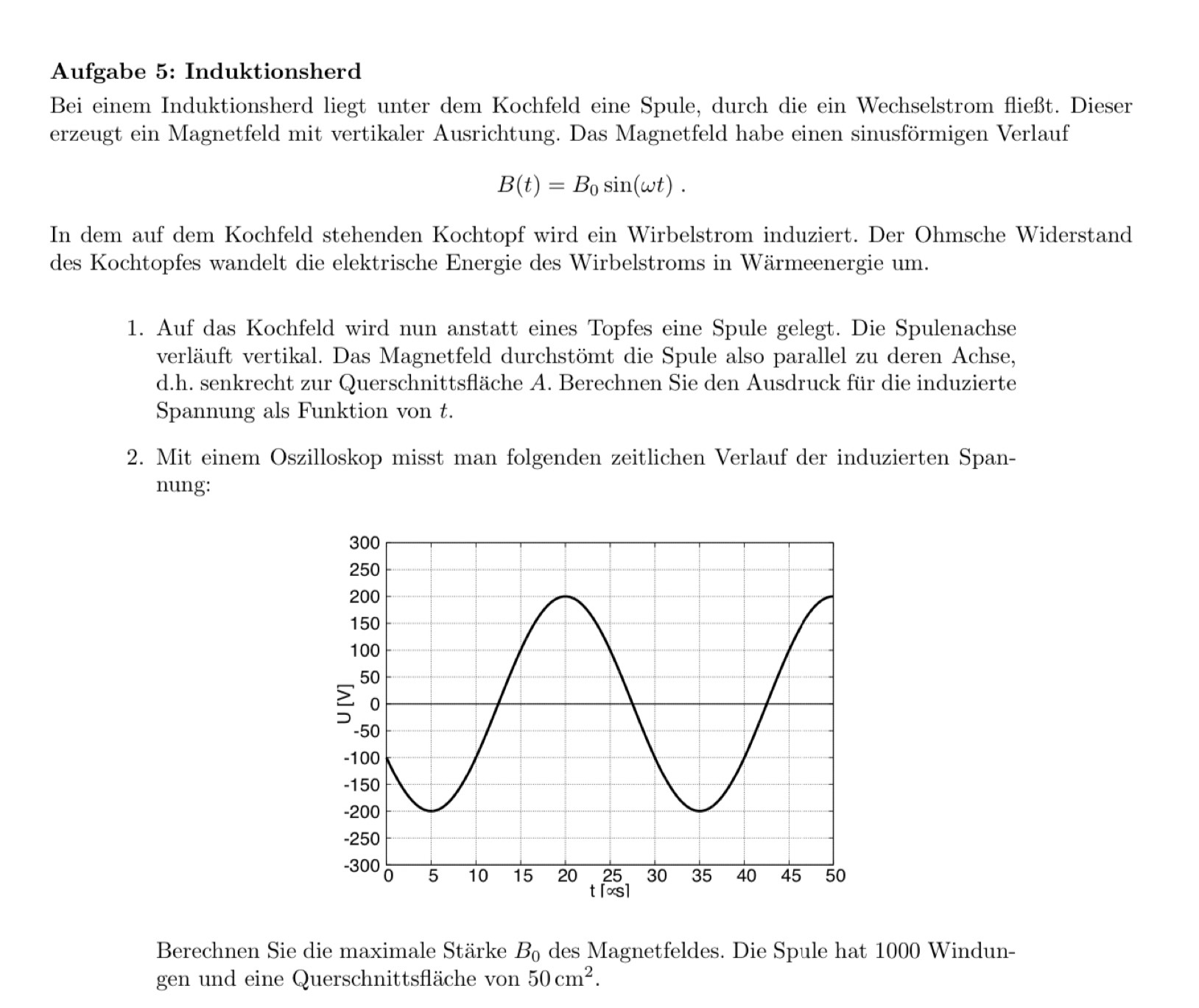 Aufgabe 5: Induktionsherd 
Bei einem Induktionsherd liegt unter dem Kochfeld eine Spule, durch die ein Wechselstrom fließt. Dieser 
erzeugt ein Magnetfeld mit vertikaler Ausrichtung. Das Magnetfeld habe einen sinusförmigen Verlauf
B(t)=B_0sin (omega t). 
In dem auf dem Kochfeld stehenden Kochtopf wird ein Wirbelstrom induziert. Der Ohmsche Widerstand 
des Kochtopfes wandelt die elektrische Energie des Wirbelstroms in Wärmeenergie um. 
1. Auf das Kochfeld wird nun anstatt eines Topfes eine Spule gelegt. Die Spulenachse 
verläuft vertikal. Das Magnetfeld durchstömt die Spule also parallel zu deren Achse, 
d.h. senkrecht zur Querschnittsfläche A. Berechnen Sie den Ausdruck für die induzierte 
Spannung als Funktion von t. 
2. Mit einem Oszilloskop misst man folgenden zeitlichen Verlauf der induzierten Span- 
nung: 
Berechnen Sie die maximale Stärke B_0 des Magnetfeldes. Die Spule hat 1000 Windun- 
gen und eine Querschnittsfläche von 50cm^2.