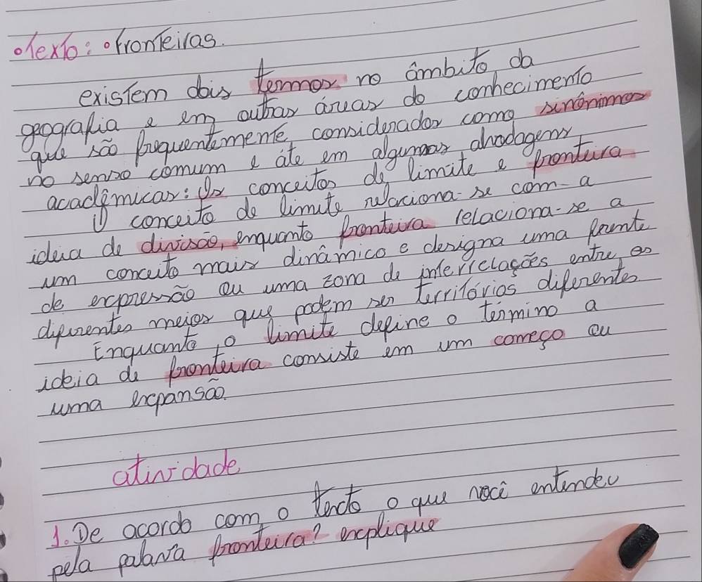 .exo:ofroneiras. 
existem dois termor no ambuto da 
geografia e am outoy duar do conecimento 
gu sáo buquentmeme conidenador come snonimen 
no semao comum I ate em algurmer ahodagens 
acadlymucar: for concetor do limite a prontura 
conceite do limute Naciona x com a 
idua do divisao, enquanto frontiva relaciona-se a 
um concuto mair dinamicoe deigna uma fant 
do expemao ou uma zona do interielagoes ente en 
diecrentss meier guy poolem oer trrilovios diferents 
Enquant o limite depine o tenmino a 
ideia do prentura comiste im um comeso ou 
uma rgpansao. 
ativdade 
1. De acoroo com o tenctoo quu noci ontinded 
pela palara frontca? encplique