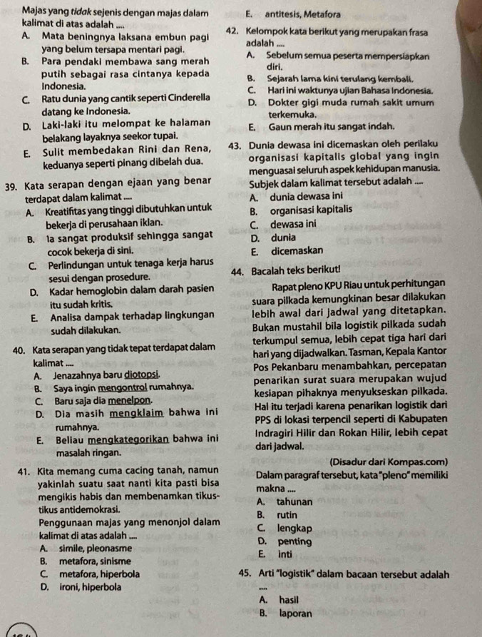 Majas yang tidøk sejenis dengan majas dalam E. antitesis, Metafora
kalimat di atas adalah .... 42. Kelompok kata berikut yang merupakan frasa
A. Mata beningnya laksana embun pagi adalah -..
yang belum tersapa mentari pagi.
B. Para pendaki membawa sang merah A. Sebelum semua peserta mempersiapkan
diri.
putih sebagai rasa cintanya kepada B. Sejarah lama kini terulang kembali.
Indonesia. C. Hari ini waktunya ujian Bahasa Indonesia.
C. Ratu dunia yang cantik seperti Cinderella D. Dokter gigi muda rumah sakit umum
datang ke Indonesia. terkemuka.
D. Laki-laki itu melompat ke halaman E. Gaun merah itu sangat indah.
belakang layaknya seekor tupai.
E. Sulit membedakan Rini dan Rena, 43. Dunia dewasa ini dicemaskan oleh perilaku
keduanya seperti pinang dibelah dua. organisasi kapitalis global yang ingin
menguasai seluruh aspek kehidupan manusia.
39. Kata serapan dengan ejaan yang benar Subjek dalam kalimat tersebut adalah ....
terdapat dalam kalimat .... A. dunia dewasa ini
A. Kreatiftas yang tinggi dibutuhkan untuk B. organisasi kapitalis
bekerja di perusahaan iklan. C. dewasa ini
B. la sangat produksif sehingga sangat D. dunia
cocok bekerja di sini. E. dicemaskan
C. Perlindungan untuk tenaga kerja harus
sesui dengan prosedure. 44. Bacalah teks berikut!
D. Kadar hemoglobin dalam darah pasien Rapat pleno KPU Riau untuk perhitungan
itu sudah kritis. suara pilkada kemungkinan besar dilakukan
E. Analisa dampak terhadap lingkungan lebih awal dari jadwal yang ditetapkan.
sudah dilakukan. Bukan mustahil bila logistik pilkada sudah
terkumpul semua, lebih cepat tiga hari dari
40. Kata serapan yang tidak tepat terdapat dalam hari yang dijadwalkan. Tasman, Kepala Kantor
kalimat ....
A. Jenazahnya baru diotopsi. Pos Pekanbaru menambahkan, percepatan
B. Saya ingin mengontrol rumahnya. penarikan surat suara merupakan wujud
C. Baru saja dia menelpon. kesiapan pihaknya menyukseskan pilkada.
D. Dia masih mengklaim bahwa ini Hal itu terjadi karena penarikan logistik dari
rumahnya. PPS di lokasi terpencil seperti di Kabupaten
E. Beliau mengkategorikan bahwa ini Indragiri Hilir dan Rokan Hilir, lebih cepat
masalah ringan. dari jadwal.
(Disadur dari Kompas.com)
41. Kita memang cuma cacing tanah, namun Dalam paragraf tersebut, kata “pleno” memiliki
yakinlah suatu saat nanti kita pasti bisa makna ....
mengikis habis dan membenamkan tikus- A. tahunan
tikus antidemokrasi. B. rutin
Penggunaan majas yang menonjol dalam C. lengkap
kalimat di atas adalah .... D. penting
A. simile, pleonasme E. inti
B. metafora, sinisme
C. metafora, hiperbola 45. Arti “logistik” dalam bacaan tersebut adalah
D. ironi, hiperbola
A. hasil
B. laporan