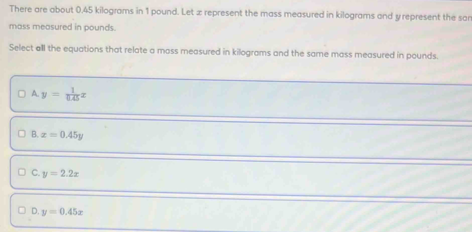 There are about 0.45 kilograms in 1 pound. Let x represent the mass measured in kilograms and yrepresent the san
mass measured in pounds.
Select all the equations that relate a mass measured in kilograms and the same mass measured in pounds.
A. y= 1/0.45 x
B. x=0.45y
C. y=2.2x
D. y=0.45x