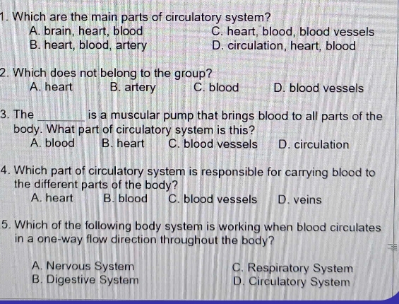 Which are the main parts of circulatory system?
A. brain, heart, blood C. heart, blood, blood vessels
B. heart, blood, artery D. circulation, heart, blood
2. Which does not belong to the group?
A. heart B. artery C. blood D. blood vessels
3. The _is a muscular pump that brings blood to all parts of the
body. What part of circulatory system is this?
A. blood B. heart C. blood vessels D. circulation
4. Which part of circulatory system is responsible for carrying blood to
the different parts of the body?
A. heart B. blood C. blood vessels D. veins
5. Which of the following body system is working when blood circulates
in a one-way flow direction throughout the body?
A. Nervous System C. Respiratory System
B. Digestive System D. Circulatory System