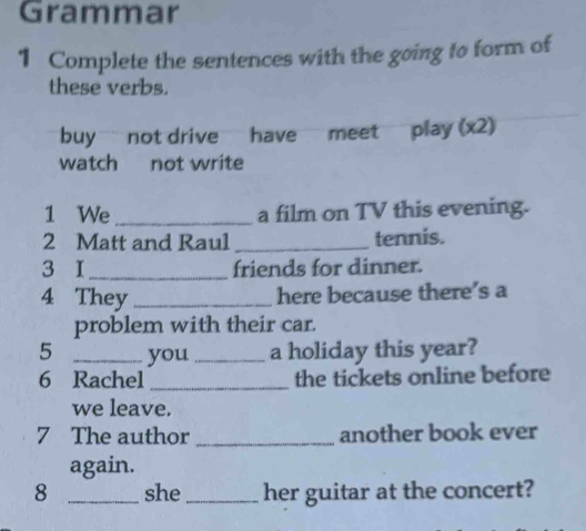 Grammar 
1 Complete the sentences with the going to form of 
these verbs. 
buy not drive have meet play (x2) 
watch not write 
1 We_ a film on TV this evening. 
2 Matt and Raul _tennis. 
3 I_ friends for dinner. 
4 They _here because there’s a 
problem with their car. 
5 _you _a holiday this year? 
6 Rachel _the tickets online before 
we leave. 
7 The author _another book ever 
again. 
8 _she_ her guitar at the concert?