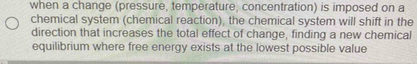 when a change (pressure, temperature, concentration) is imposed on a 
chemical system (chemical reaction), the chemical system will shift in the 
direction that increases the total effect of change, finding a new chemical 
equilibrium where free energy exists at the lowest possible value