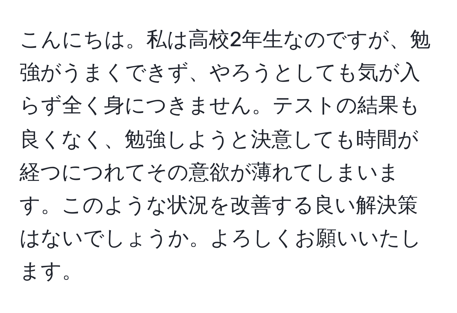 こんにちは。私は高校2年生なのですが、勉強がうまくできず、やろうとしても気が入らず全く身につきません。テストの結果も良くなく、勉強しようと決意しても時間が経つにつれてその意欲が薄れてしまいます。このような状況を改善する良い解決策はないでしょうか。よろしくお願いいたします。