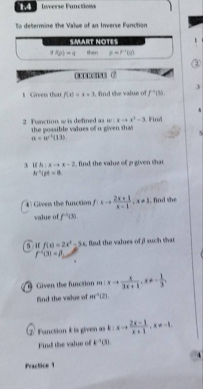 1.4 Inverse Functions 
To determine the Value of an Inverse Function 
SMärt NÖté
iff(p)-q then p=p^(-1)(q). 
a é 
1 Given that f(x)=x+3 , find the value of f^(-1)(5). 
4 
2 Function w is defined as w:xto x^2-3 Find 
the possible values of α given that 
D
alpha =omega^(-1)(13). 
3 If h:xto x-2 , find the value of p given that
h^(-1)(p)=8. 
4) Given the function f:xto  (2x+1)/x-1 , x!= 1 , find the 
value of f^(-1)(3). 
5 If f(x)=2x^2-5x , find the values of β such that
f^(-1)(3)=beta _2
6 Given the function '' a_1 xto  x/3x+1 , x!= - 1/3 , 
find the value of m^(-1)(2). 
7 Function k is given as k xto  (2x-1)/x+1 , x!= -1. 
Find the value of k^(-1)(3), 
4 
Practice 1