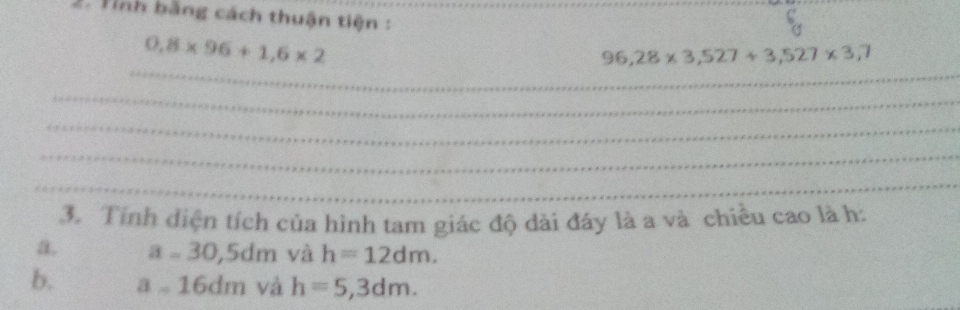 Tinh bằng cách thuận tiện :
0,8* 96+1,6* 2
_
96,28* 3,527+3,527* 3,7
_
_
_
_
3. Tính điện tích của hình tam giác độ dài đáy là a và chiều cao là h :
a. a=30,5dm và h=12dm.
b. a=16dm và h=5,3dm.