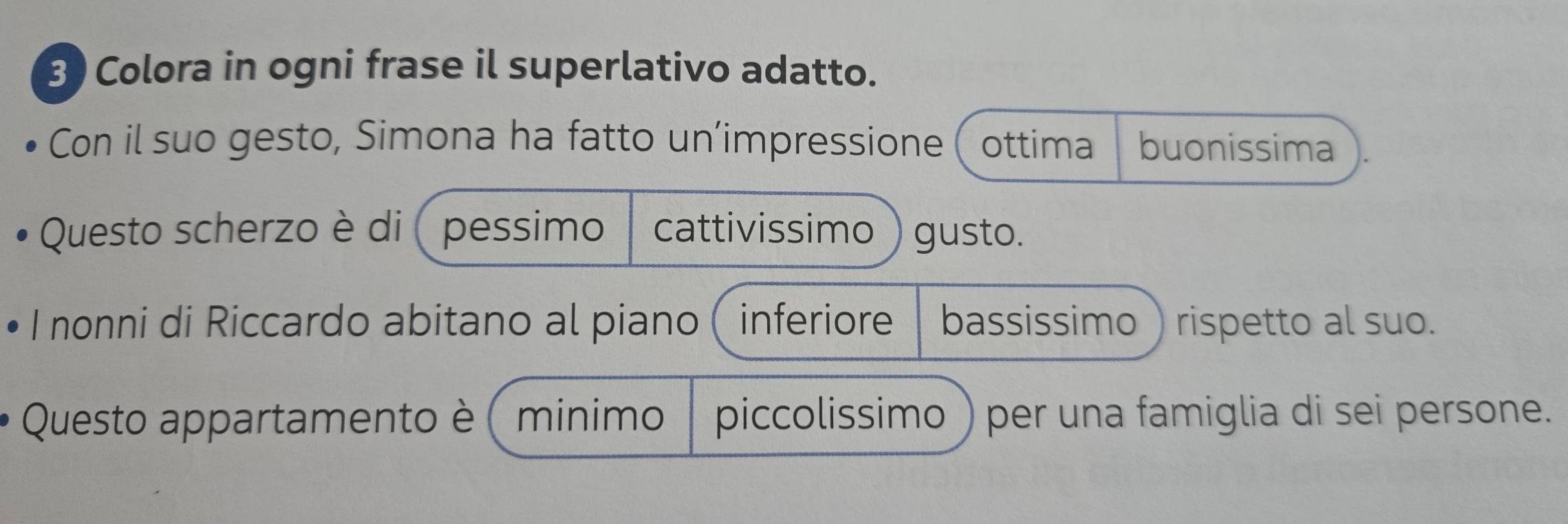 Colora in ogni frase il superlativo adatto. 
Con il suo gesto, Simona ha fatto un’impressione ( ottima buonissima 
Questo scherzo è di ( pessimo cattivissimo ) gusto. 
I nonni di Riccardo abitano al piano( inferiore bassissimo rispetto al suo. 
Questo appartamento è ( minimo piccolissimo ) per una famiglia di sei persone.