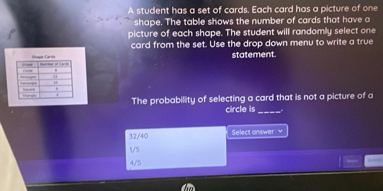 A student has a set of cards. Each card has a picture of one
shape. The table shows the number of cards that have a
picture of each shape. The student will randomly select one
card from the set. Use the drop down menu to write a true
statement.
The probability of selecting a card that is not a picture of a
circle is _.
32/40 Select answer
1/5
4/5