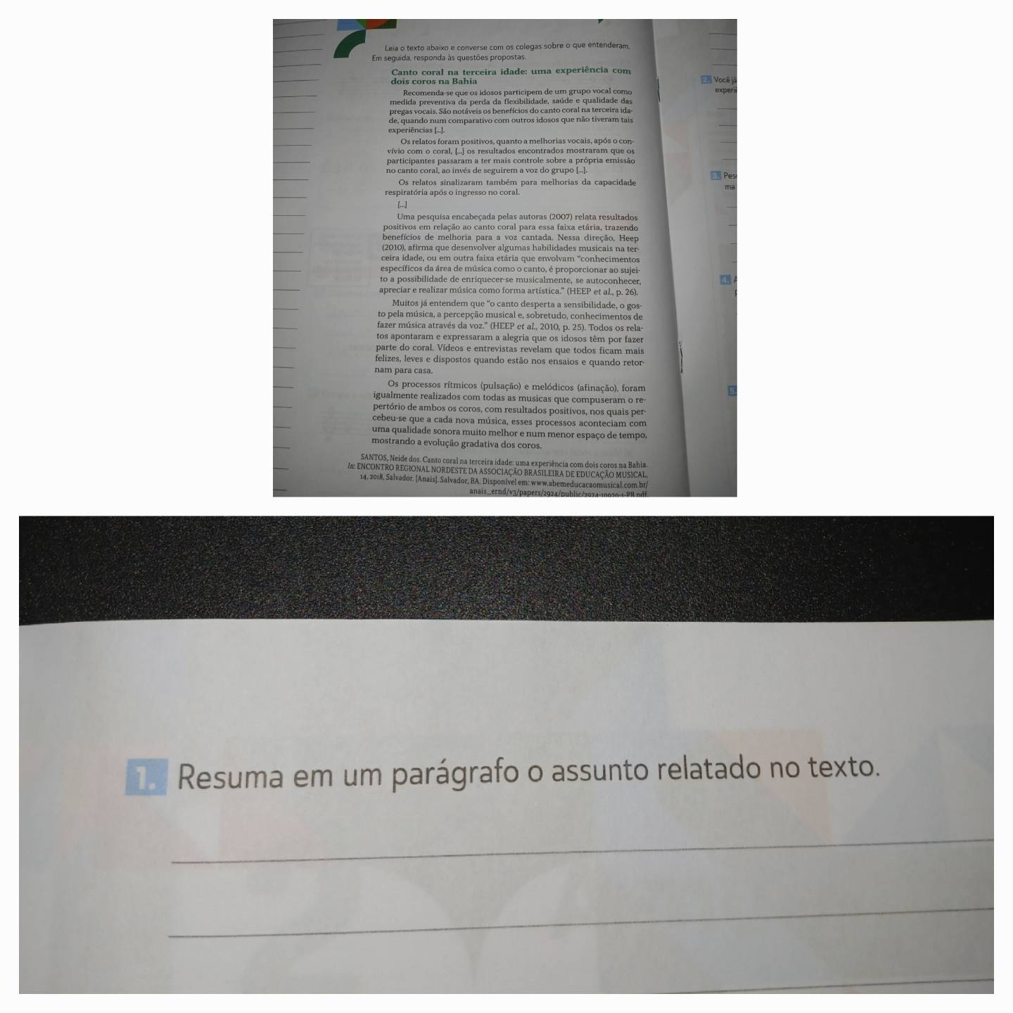 Leia o texto abaixo e converse com os colegas sobre o que entenderam
Em seguida, responda às questões propostas
Canto coral na terceira idade: uma experiência com
En Vocêj
Recomenda-se que os idosos particípem de um grupo vocal como exper
medida preventiva da perda da flexibilidade, saúde e qualidade das
pregas vocais. São notáveis os benefícios do canto coral na terceira ida-
de, quando num comparativo com outros idosos que não tiveram tais
experiências [...].
Os relatos foram positivos, quanto a melhorias vocais, após o con
vívio com o coral, [...) os resultados encontrados mostraram que os
participantes passaram a ter mais controle sobre a própria emissão
no canto coral, ao invês de seguirem a voz do grupo (...].
Pes
Os relatos sinalizaram também para melhorias da capacidade
respiratória após o ingresso no coral.
[...]
Uma pesquisa encabeçada pelas autoras (2007) relata resultados
positivos em relação ao canto coral para essa faixa etária, trazendo
benefícios de melhoria para a voz cantada. Nessa direção, Heep
(2010), afirma que desenvolver algumas habilidades musicais na ter
ceira idade, ou em outra faixa etária que envolvam ''conhecimentos
específicos da área de música como o canto, é proporcionar ao sujei
to a possibilidade de enriquecer-se musicalmente, se autoconhecer,
apreciar e realizar música como forma artística.” (HEEP et al., p. 26).
Muitos já entendem que "o canto desperta a sensibilidade, o gos
to pela música, a percepção musical e, sobretudo, conhecimentos de
fazer música através da voz.' (HEEP et al., 2010, p. 25). Todos os rela-
tos apontaram e expressaram a alegria que os idosos têm por fazer
parte do coral. Vídeos e entrevistas revelam que todos ficam mais
felizes, leves e dispostos quando estão nos ensaios e quando retor-
nam para casa.
Os processos rítmicos (pulsação) e melódicos (afinação), foram
igualmente realizados com todas as musicas que compuseram o re
pertório de ambos os coros, com resultados positivos, nos quais per
cebeu-se que a cada nova música, esses processos aconteciam com
uma qualidade sonora muito melhor e num menor espaço de tempo,
mostrando a evolução gradativa dos coros.
SANTOS, Neide dos. Canto coral na terceira idade: uma experiência com dois coros na Bahia.
A ENCONTRO REGIONAL NORDESTE DA ASSOCIAÇÃO BRASILEIRA DE EDUCAÇÃO MUSICAl.
14. 2018, Salvador. [Anais]. Salvador, BA. Disponível em: www.abemeduçacaomusical.çom.br
anais _ernd / v 3/ paers/292 4 /    b lic20 2 4 10 0 2 0 1 P R  n
Resuma em um parágrafo o assunto relatado no texto.
_
_
_
_