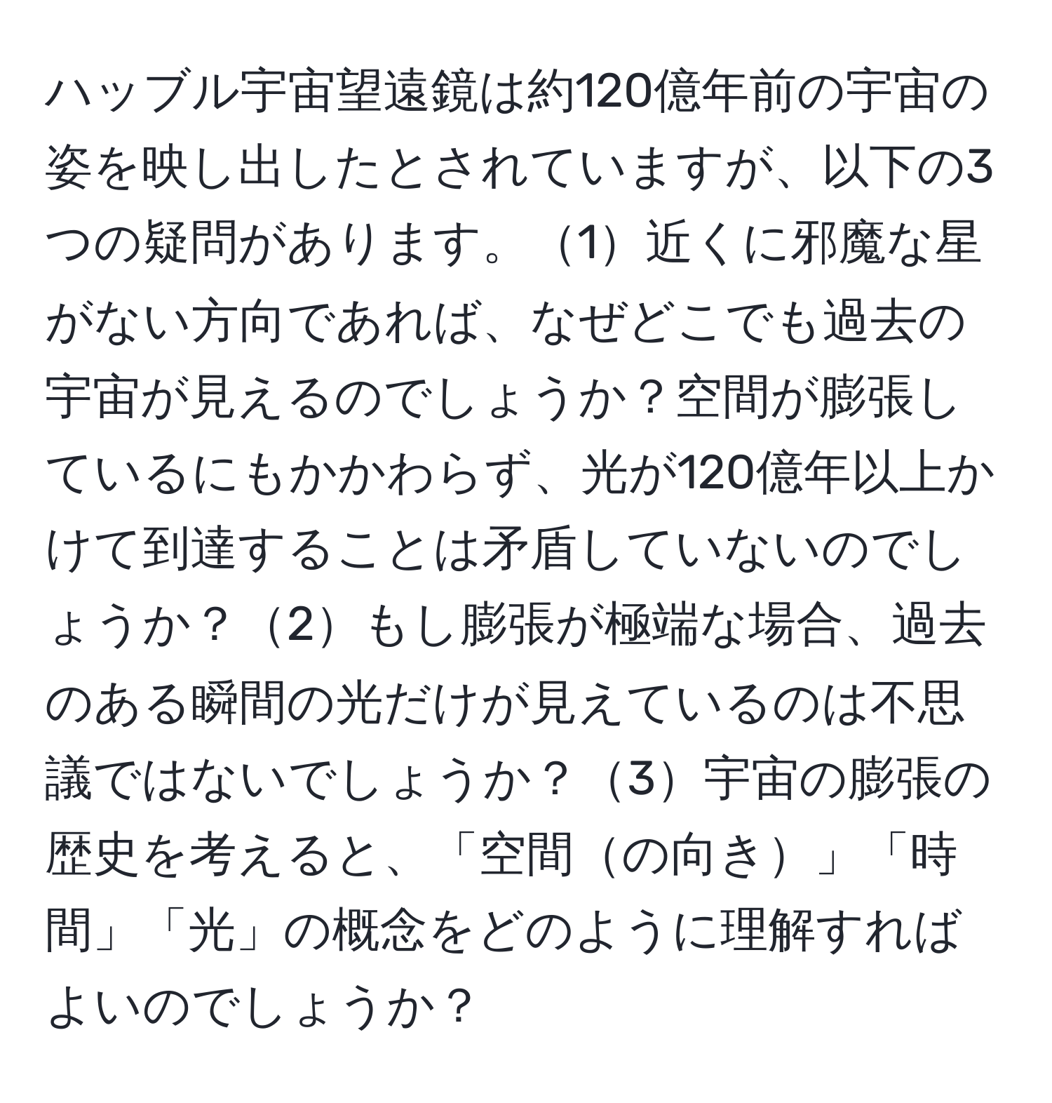ハッブル宇宙望遠鏡は約120億年前の宇宙の姿を映し出したとされていますが、以下の3つの疑問があります。1近くに邪魔な星がない方向であれば、なぜどこでも過去の宇宙が見えるのでしょうか？空間が膨張しているにもかかわらず、光が120億年以上かけて到達することは矛盾していないのでしょうか？2もし膨張が極端な場合、過去のある瞬間の光だけが見えているのは不思議ではないでしょうか？3宇宙の膨張の歴史を考えると、「空間の向き」「時間」「光」の概念をどのように理解すればよいのでしょうか？