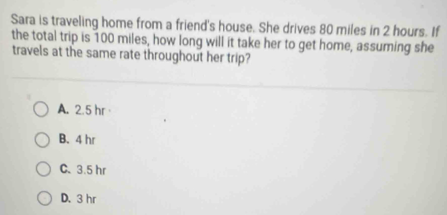 Sara is traveling home from a friend's house. She drives 80 miles in 2 hours. If
the total trip is 100 miles, how long will it take her to get home, assuming she
travels at the same rate throughout her trip?
A. 2.5 hr
B. 4 hr
C. 3.5 hr
D. 3 hr