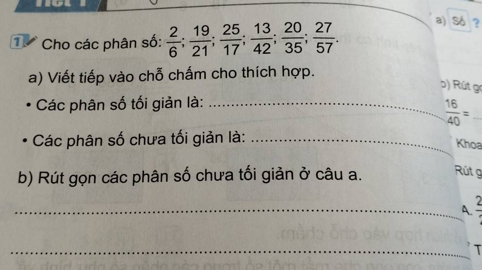 Cho các phân số:  2/6 ;  19/21 ;  25/17 ;  13/42 ;  20/35 ;  27/57 . 
a) Số ? 
a) Viết tiếp vào chỗ chấm cho thích hợp. 
b) Rút gc 
Các phân số tối giản là:_
 16/40 =
Các phân số chưa tối giản là:_ 
Khoa 
b) Rút gọn các phân số chưa tối giản ở câu a. 
Rút g 
_A. 
_T