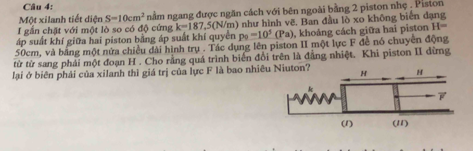 Một xilanh tiết diện S=10cm^2 nằm ngang được ngăn cách với bên ngoài bằng 2 piston nhẹ . Piston 
I gắn chặt với một lò so có độ cứng k=187, 5(N/m ) như hình vẽ. Ban đầu lò xo không biến dạng 
áp suất khí giữa hai piston bằng áp suất khí quyền p_0=10^5(Pa) , khoảng cách giữa hai piston H=
50cm, và bằng một nửa chiều dài hình trụ . Tác dụng lên piston II một lực F đề nó chuyển động 
từ từ sang phải một đoạn H. Cho rằng quá trình biến đổi trên là đẳng nhiệt. Khi piston II dừng 
lại ở biên phải của xilanh thì giá trị của lực F là bao nhiêu Niuton?