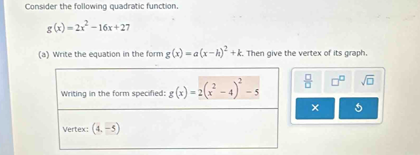 Consider the following quadratic function.
g(x)=2x^2-16x+27
(a) Write the equation in the form g(x)=a(x-h)^2+k. Then give the vertex of its graph.
 □ /□   □^(□) sqrt(□ )
×