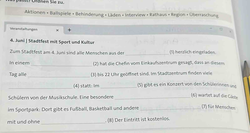 passt? Öränen Sie zu. 
Aktionen • Ballspiele • Behinderung • Läden • Interview • Rathaus • Region • Überraschung 
Veranstaltungen × + 
4. Juni | Stadtfest mit Sport und Kultur 
Zum Stadtfest am 4. Juni sind alle Menschen aus der _(1) herzlich eingeladen. 
In einem _(2) hat die Chefin vom Einkaufszentrum gesagt, dass an diesem 
Tag alle _(3) bis 22 Uhr geöffnet sind. Im Stadtzentrum finden viele 
_(4) statt: Im_ (5) gibt es ein Konzert von den Schülerinnen und 
Schülern von der Musikschule. Eine besondere_ 
(6) wartet auf die Gäste 
im Sportpark: Dort gibt es Fußball, Basketball und andere_ 
(7) für Menschen 
mit und ohne _. (8) Der Eintritt ist kostenlos.