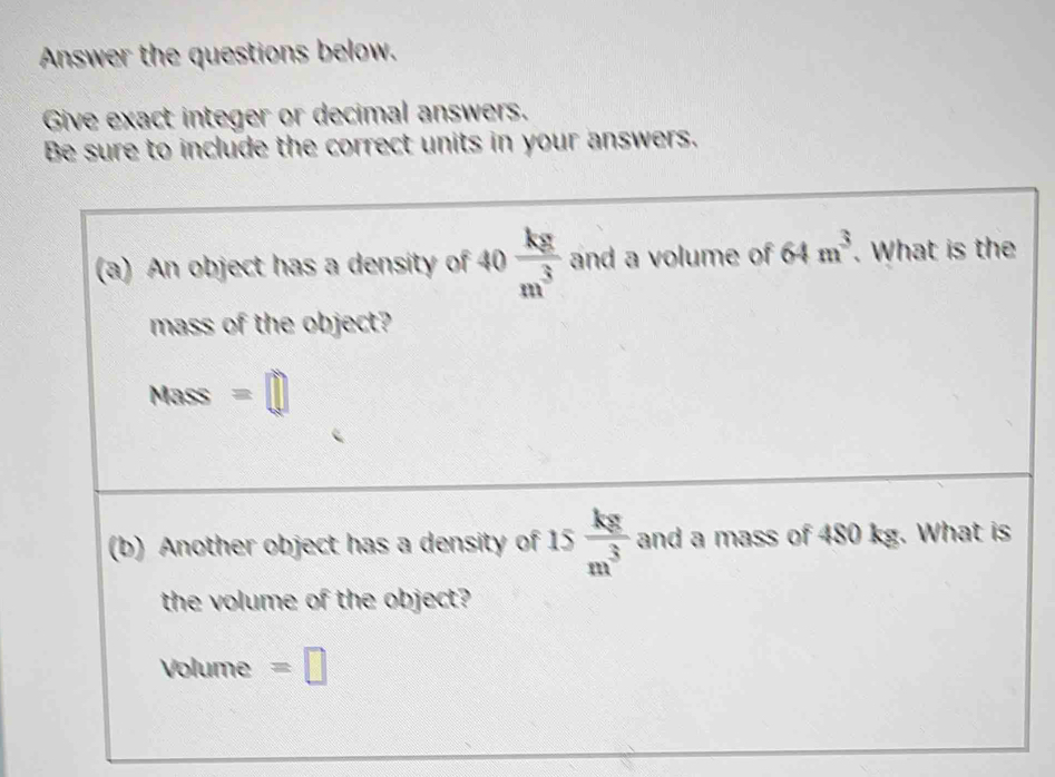 Answer the questions below. 
Give exact integer or decimal answers. 
Be sure to include the correct units in your answers. 
(a) An object has a density of 10  kg/m^3  and a volume of 64m^3. What is the 
mass of the object? 
Mass =□
(b) Another object has a density of 15 kg/m^3  and a mass of 480 kg. What is 
the volume of the object?
Volume =□