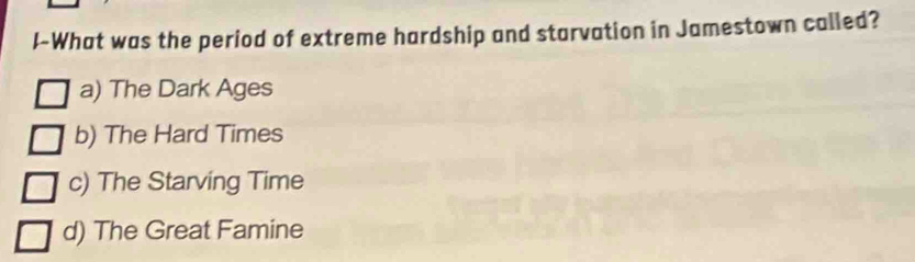 I-What was the period of extreme hardship and starvation in Jamestown called?
a) The Dark Ages
b) The Hard Times
c) The Starving Time
d) The Great Famine