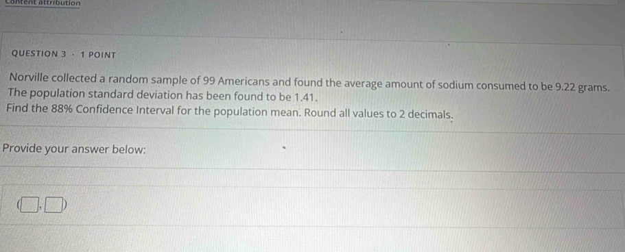 Content attribution 
QUESTION 3 · 1 POINT 
Norville collected a random sample of 99 Americans and found the average amount of sodium consumed to be 9.22 grams. 
The population standard deviation has been found to be 1.41. 
Find the 88% Confidence Interval for the population mean. Round all values to 2 decimals. 
Provide your answer below:
(□ ,□ )