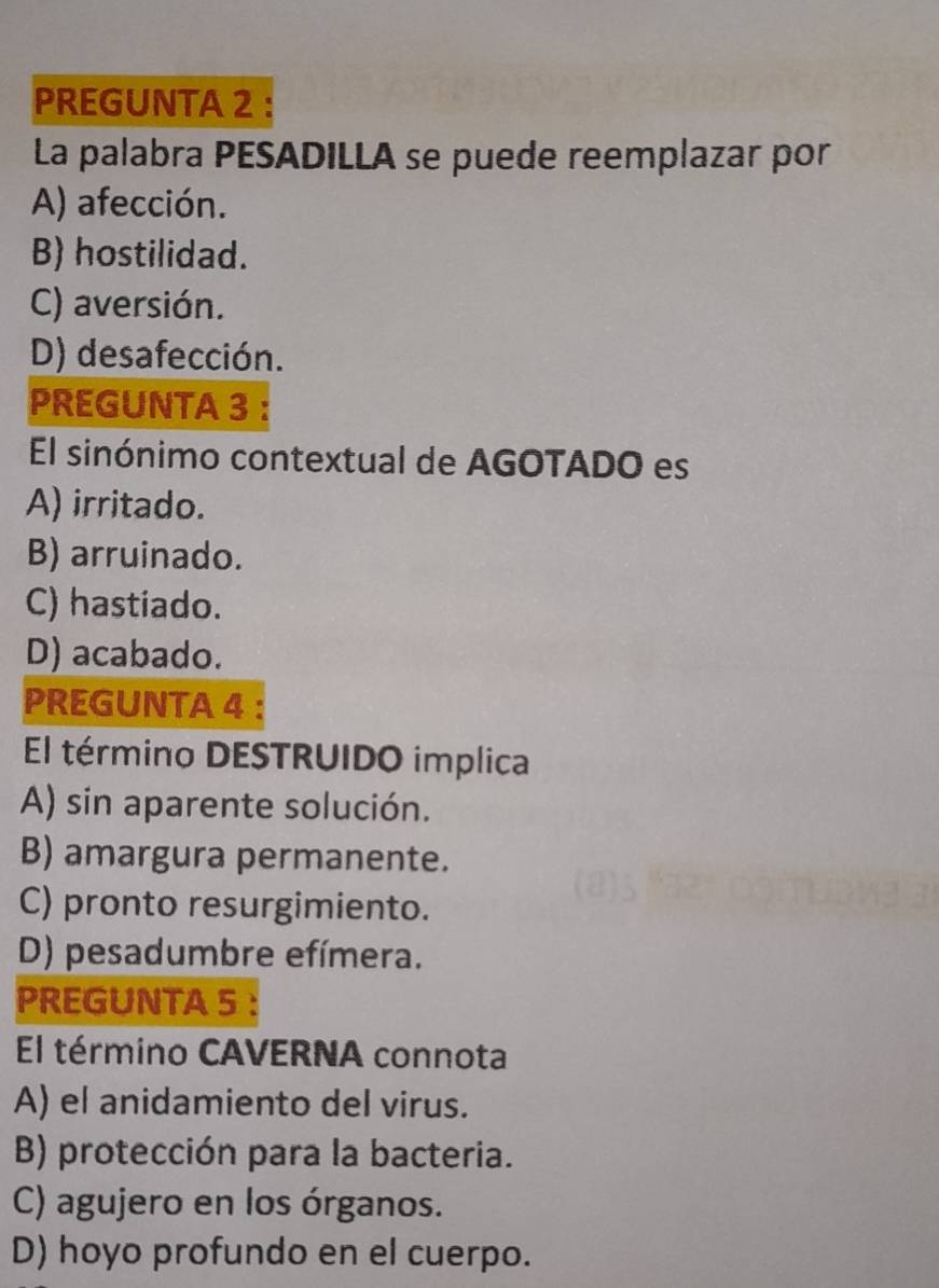 PREGUNTA 2
La palabra PESADILLA se puede reemplazar por
A) afección.
B) hostilidad.
C) aversión.
D) desafección.
PREGUNTA 3 ：
El sinónimo contextual de AGOTADO es
A) irritado.
B) arruinado.
C) hastiado.
D) acabado.
PREGUNTA 4 :
El término DESTRUIDO implica
A) sin aparente solución.
B) amargura permanente.
C) pronto resurgimiento.
D) pesadumbre efímera.
PREGUNTA 5 ：
El término CAVERNA connota
A) el anidamiento del virus.
B) protección para la bacteria.
C) agujero en los órganos.
D) hoyo profundo en el cuerpo.