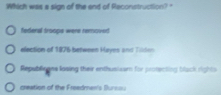 Which was a sign of the end of Reconstruction?"
federal troops were removed
election of 1876 between Hayes and Tilden
Republieone losing their enthusizam for protenting black rights
creation of the Freedmer's Sursou