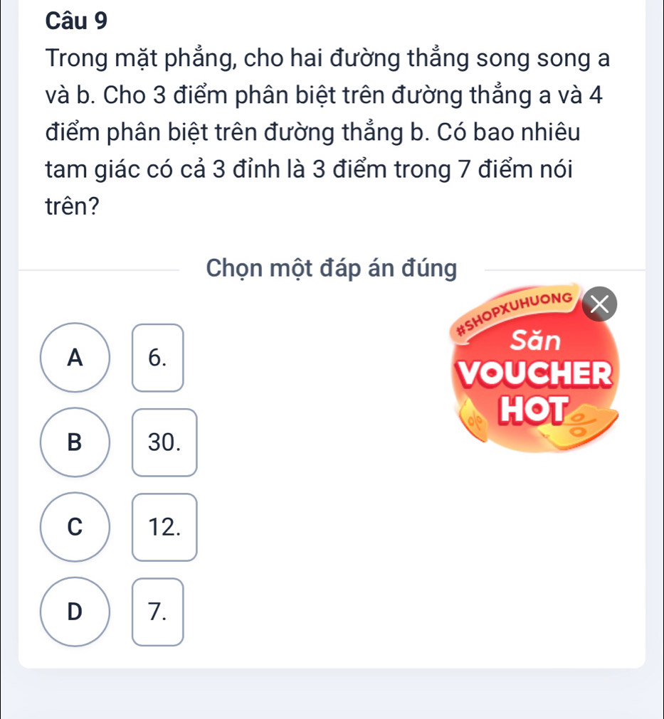 Trong mặt phẳng, cho hai đường thẳng song song a
và b. Cho 3 điểm phân biệt trên đường thẳng a và 4
điểm phân biệt trên đường thẳng b. Có bao nhiêu
tam giác có cả 3 đỉnh là 3 điểm trong 7 điểm nói
trên?
Chọn một đáp án đúng
#SHOPXUHUONG
Săn
A 6.
VOUCHER
HOT
B 30.
C 12.
D 7.