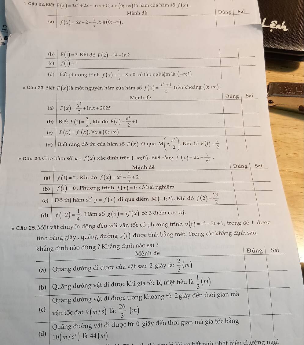 » Câu 22. Biết F(x)=3x^2+2x-ln x+C,x∈ (0;+∈fty ) là hàm của hàm số f(x).
Mệnh đề Đúng Sai
(a) f(x)=6x+2- 1/x ,x∈ (0;+∈fty ).
Liệnh
. B   
âu
» Câu 23. Biết F(x) là một nguyên hàm của hàm số f(x)= (x^2+1)/x  trên khoảng (0;+∈fty ).
» Câu 24. Cho hàm số y=f(x) xác định trên (-∈fty ;0) Biết rằng f'(x)=2x+ 1/x^2 .
* Câu 25.Một vật chuyển động đều với vận tốc có phương t
tính bằng giây , quãng đường s(t) được tính bằng mét. Trong các khằng định sau,
l i  lá i xe hất ngờ phát hiện chướng ngai