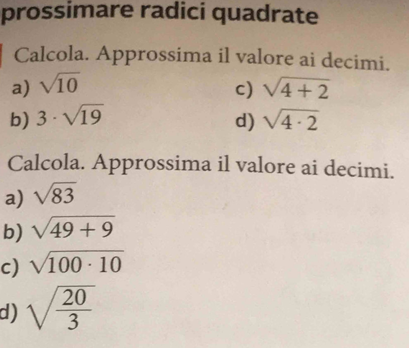 prossimare radici quadrate 
Calcola. Approssima il valore ai decimi. 
a) sqrt(10) sqrt(4+2)
c) 
b) 3· sqrt(19) sqrt(4· 2)
d) 
Calcola. Approssima il valore ai decimi. 
a) sqrt(83)
b) sqrt(49+9)
c) sqrt(100· 10)
d) sqrt(frac 20)3